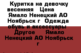 Куритка на девочку весенняя › Цена ­ 800 - Ямало-Ненецкий АО, Ноябрьск г. Одежда, обувь и аксессуары » Другое   . Ямало-Ненецкий АО,Ноябрьск г.